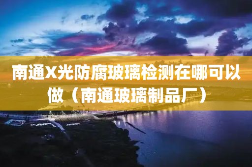 南通X光防腐玻璃检测在哪可以做（南通玻璃制品厂）