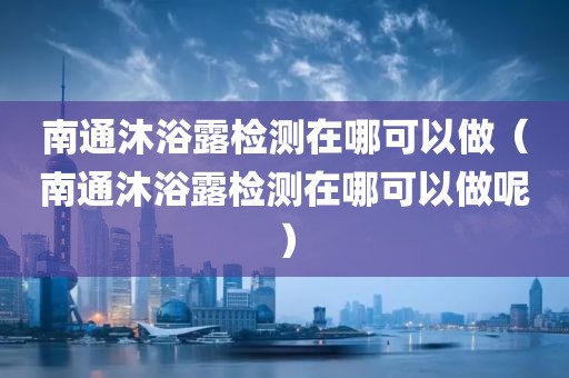 南通沐浴露检测在哪可以做（南通沐浴露检测在哪可以做呢）