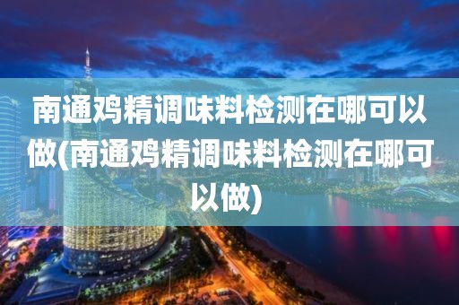 南通鸡精调味料检测在哪可以做(南通鸡精调味料检测在哪可以做) 