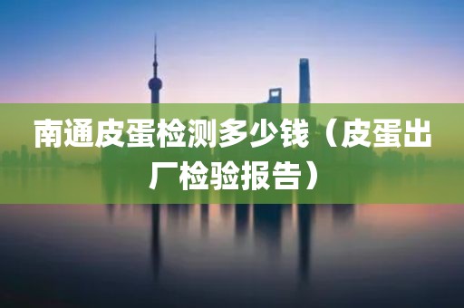 南通皮蛋检测多少钱（皮蛋出厂检验报告）