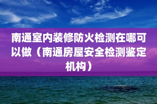 南通室内装修防火检测在哪可以做（南通房屋安全检测鉴定机构）